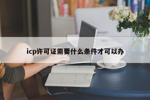 icp许可证需要什么条件才可以办