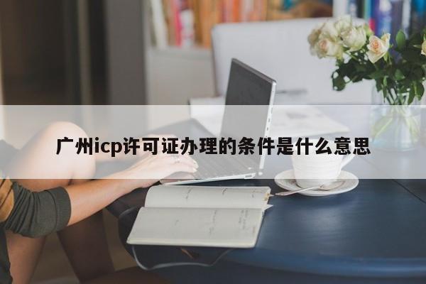 广州icp许可证办理的条件是什么意思