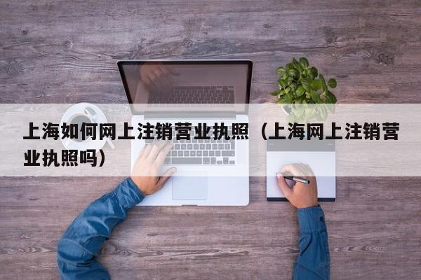 上海如何网上注销营业执照（上海网上注销营业执照吗）